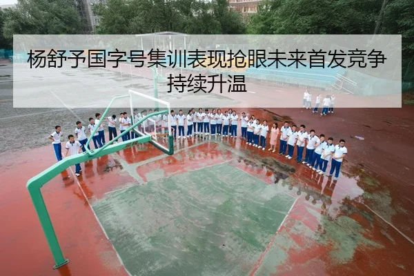 杨舒予国字号集训表现抢眼未来首发竞争持续升温