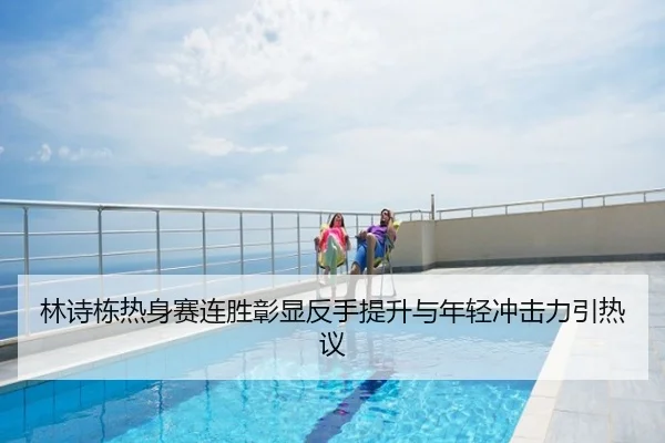 林诗栋热身赛连胜彰显反手提升与年轻冲击力引热议