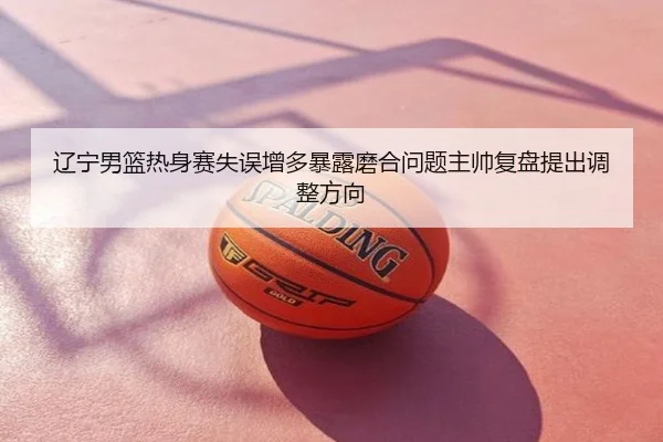 辽宁男篮热身赛失误增多暴露磨合问题主帅复盘提出调整方向