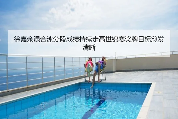 徐嘉余混合泳分段成绩持续走高世锦赛奖牌目标愈发清晰