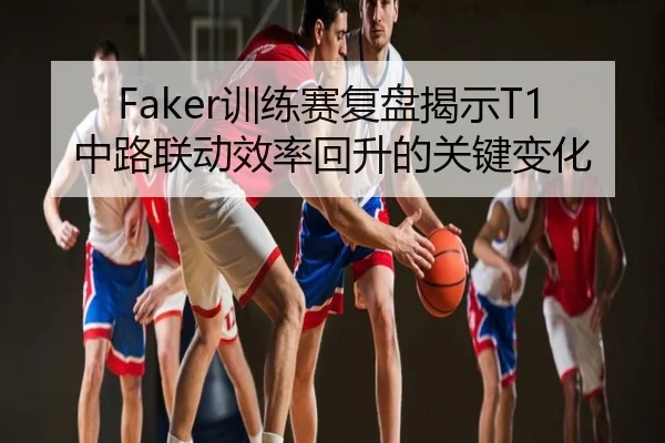 Faker训练赛复盘揭示T1中路联动效率回升的关键变化