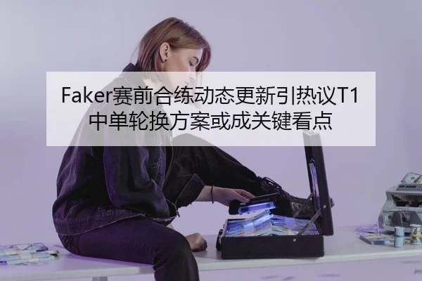 Faker赛前合练动态更新引热议T1中单轮换方案或成关键看点