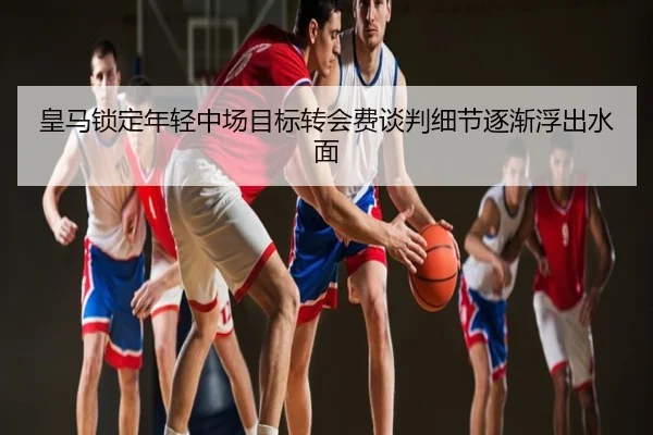 皇马锁定年轻中场目标转会费谈判细节逐渐浮出水面