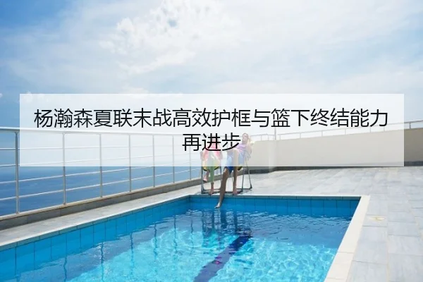 杨瀚森夏联末战高效护框与篮下终结能力再进步