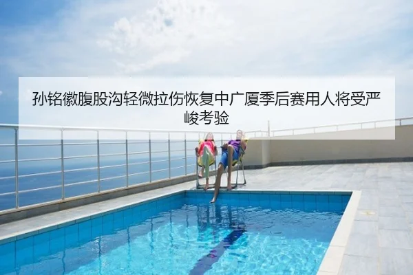 孙铭徽腹股沟轻微拉伤恢复中广厦季后赛用人将受严峻考验