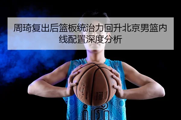 周琦复出后篮板统治力回升北京男篮内线配置深度分析