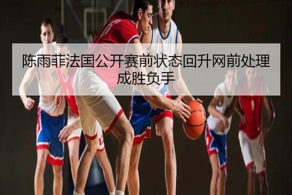 陈雨菲法国公开赛前状态回升网前处理成胜负手