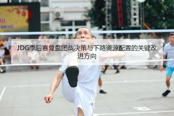 JDG季后赛复盘团战决策与下路资源配置的关键改进方向