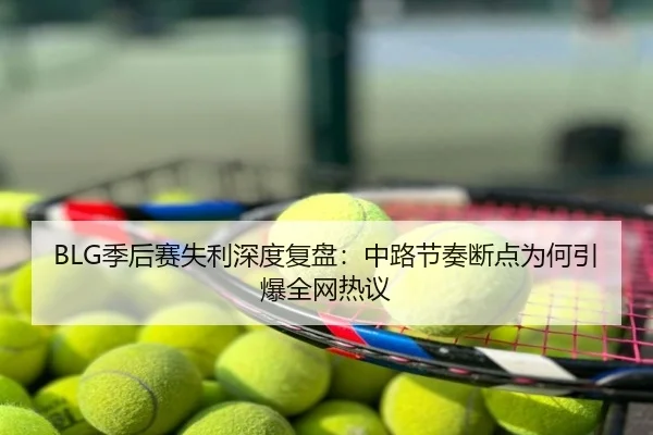 BLG季后赛失利深度复盘：中路节奏断点为何引爆全网热议